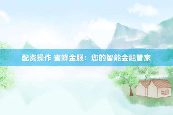 配资操作 蜜蜂金服：您的智能金融管家