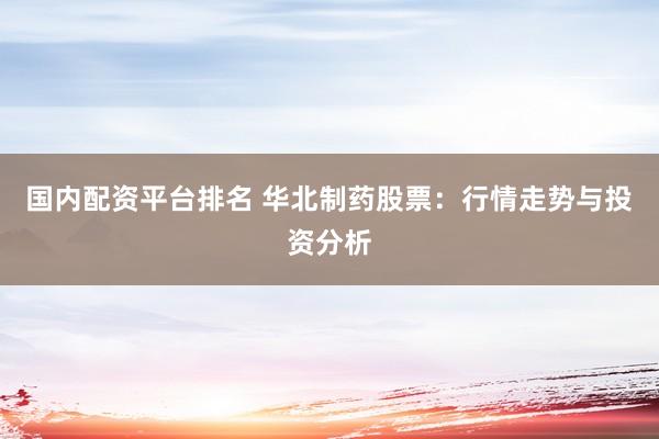 国内配资平台排名 华北制药股票：行情走势与投资分析