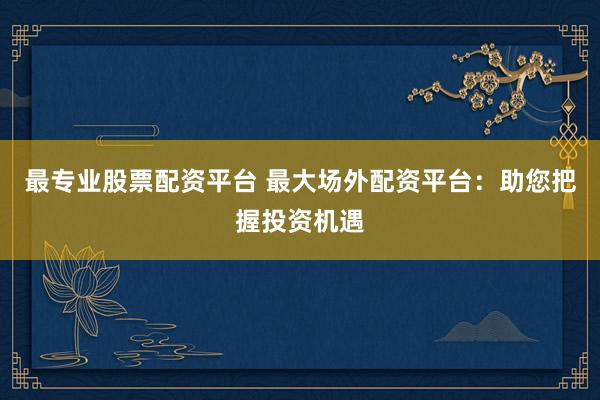最专业股票配资平台 最大场外配资平台：助您把握投资机遇