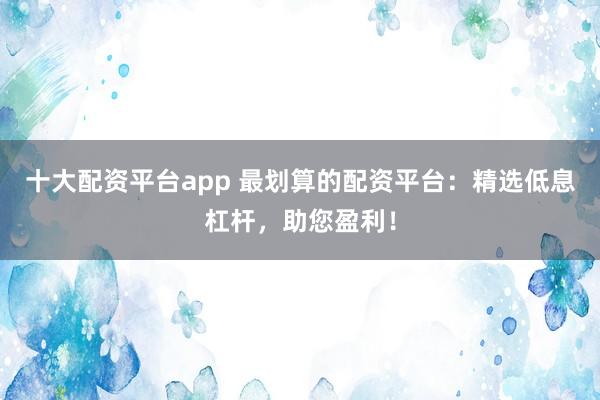 十大配资平台app 最划算的配资平台：精选低息杠杆，助您盈利！