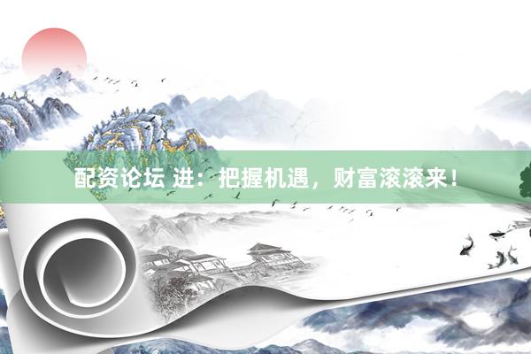 配资论坛 进：把握机遇，财富滚滚来！