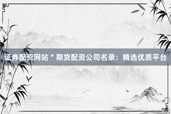 证券配资网站 * 期货配资公司名录：精选优质平台