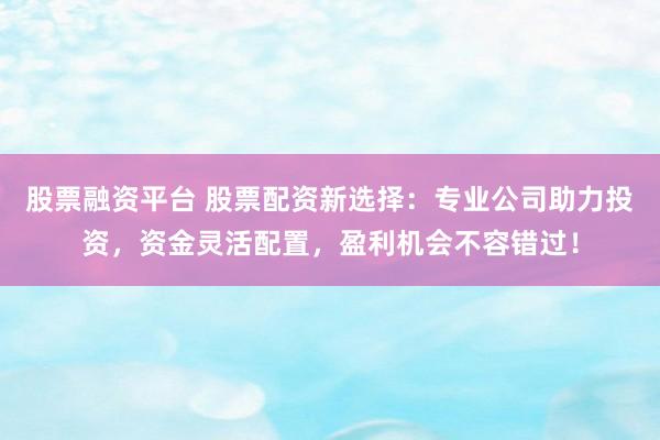 股票融资平台 股票配资新选择：专业公司助力投资，资金灵活配置，盈利机会不容错过！