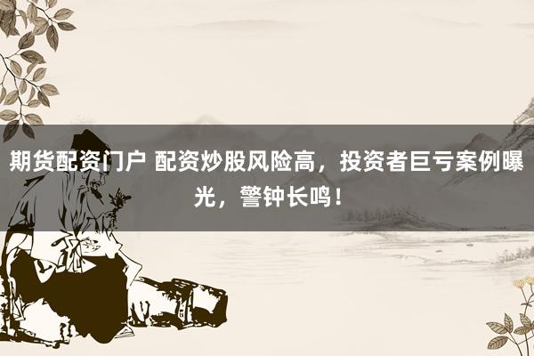 期货配资门户 配资炒股风险高，投资者巨亏案例曝光，警钟长鸣！