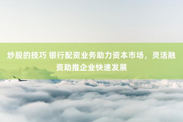 炒股的技巧 银行配资业务助力资本市场，灵活融资助推企业快速发展