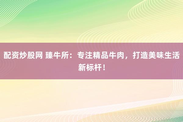 配资炒股网 臻牛所：专注精品牛肉，打造美味生活新标杆！