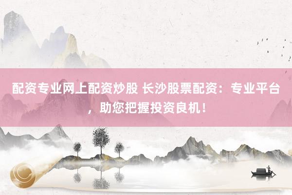 配资专业网上配资炒股 长沙股票配资：专业平台，助您把握投资良机！