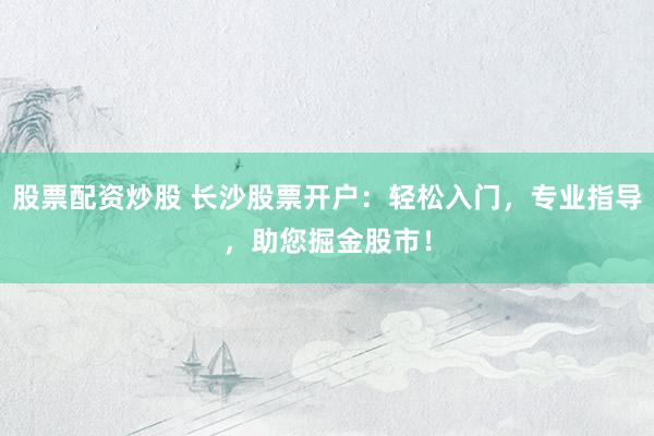 股票配资炒股 长沙股票开户：轻松入门，专业指导，助您掘金股市！