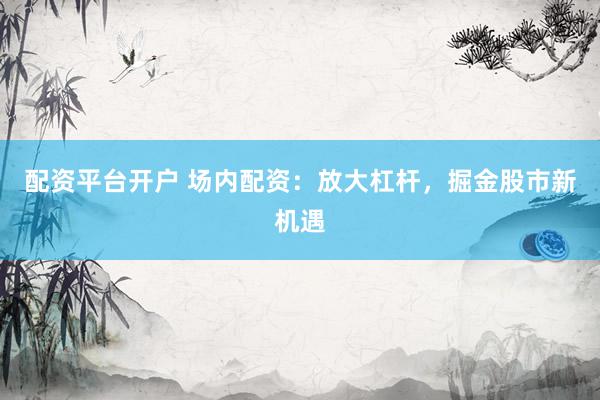 配资平台开户 场内配资：放大杠杆，掘金股市新机遇