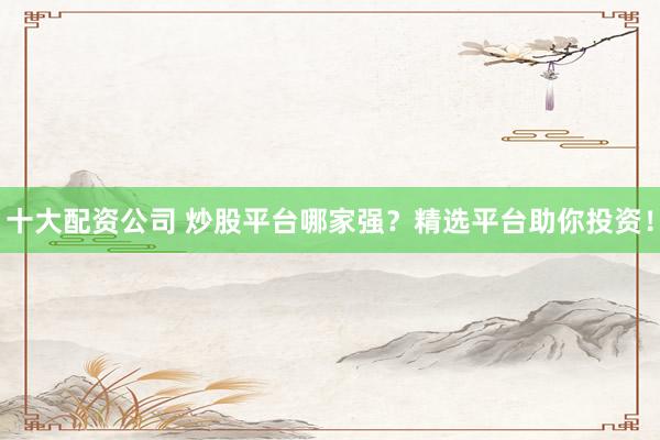 十大配资公司 炒股平台哪家强？精选平台助你投资！