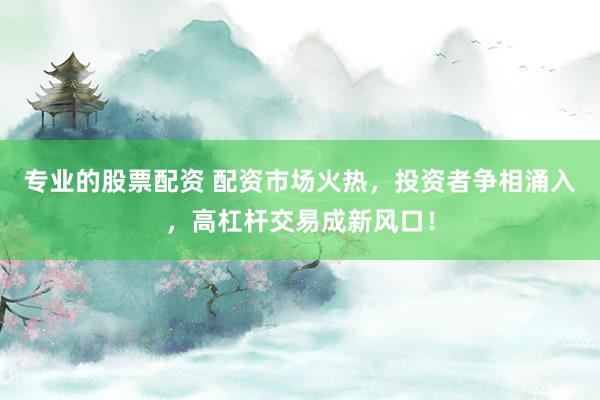 专业的股票配资 配资市场火热，投资者争相涌入，高杠杆交易成新风口！