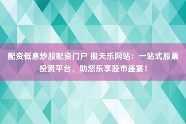 配资低息炒股配资门户 股天乐网站：一站式股票投资平台，助您乐享股市盛宴！