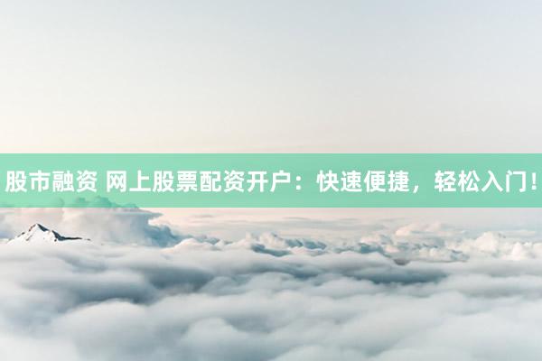 股市融资 网上股票配资开户：快速便捷，轻松入门！