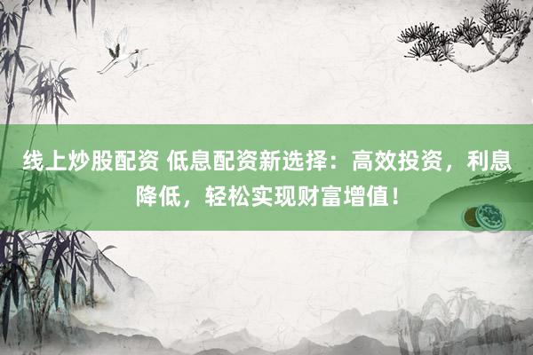 线上炒股配资 低息配资新选择：高效投资，利息降低，轻松实现财富增值！