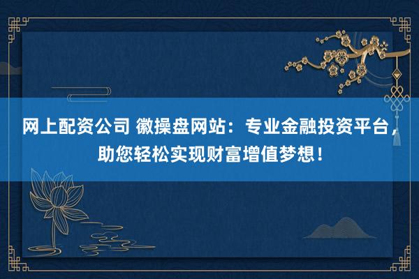 网上配资公司 徽操盘网站：专业金融投资平台，助您轻松实现财富增值梦想！