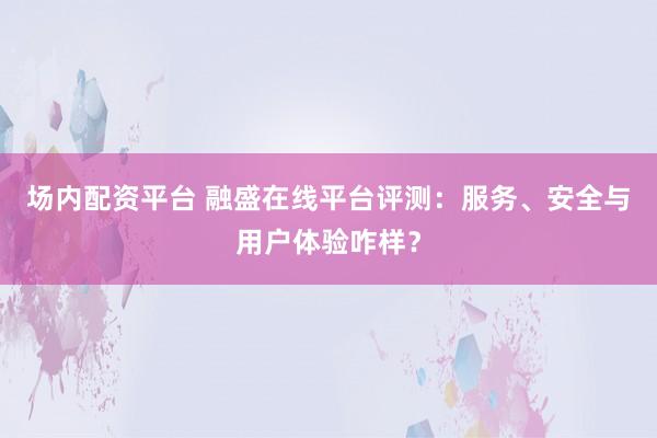 场内配资平台 融盛在线平台评测：服务、安全与用户体验咋样？