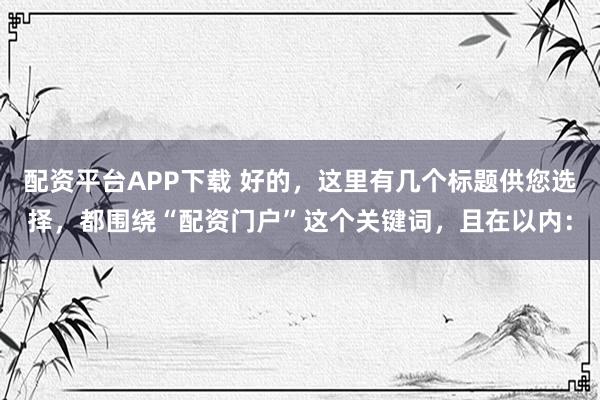 配资平台APP下载 好的，这里有几个标题供您选择，都围绕“配资门户”这个关键词，且在以内：