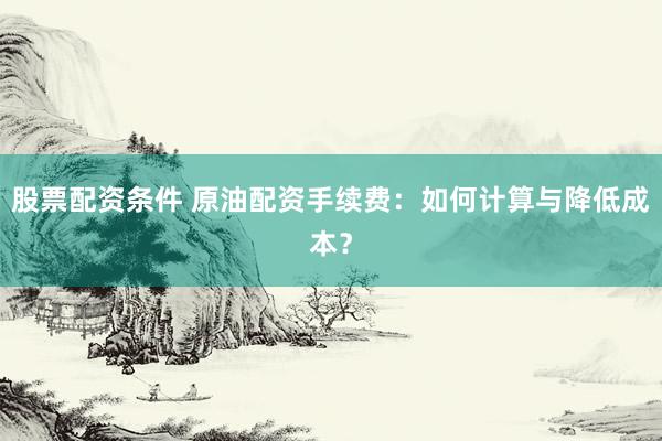 股票配资条件 原油配资手续费：如何计算与降低成本？