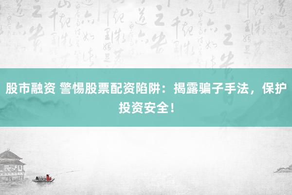 股市融资 警惕股票配资陷阱：揭露骗子手法，保护投资安全！