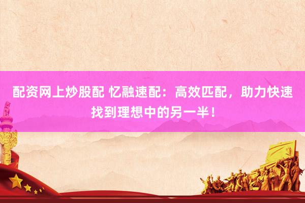 配资网上炒股配 忆融速配：高效匹配，助力快速找到理想中的另一半！