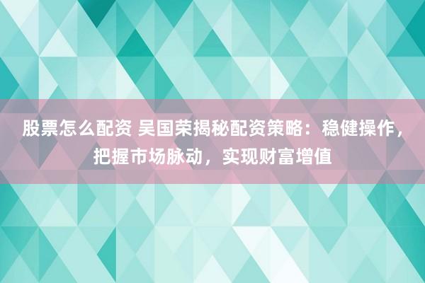 股票怎么配资 吴国荣揭秘配资策略：稳健操作，把握市场脉动，实现财富增值