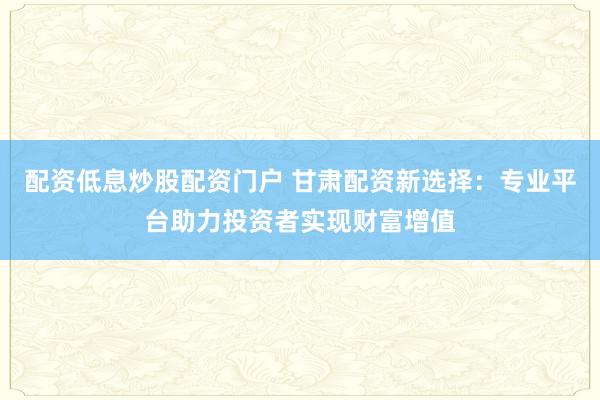 配资低息炒股配资门户 甘肃配资新选择：专业平台助力投资者实现财富增值