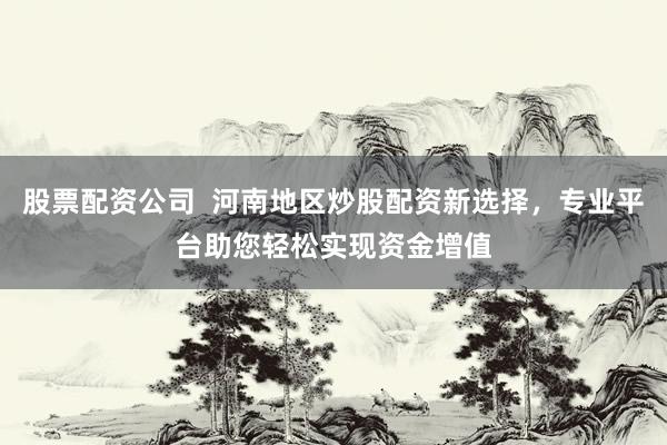 股票配资公司  河南地区炒股配资新选择，专业平台助您轻松实现资金增值