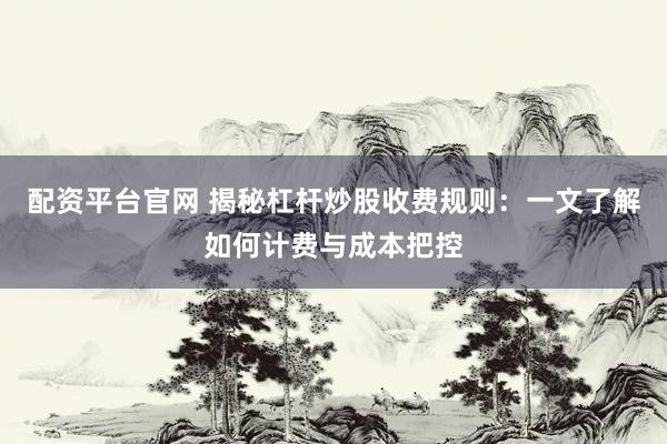 配资平台官网 揭秘杠杆炒股收费规则：一文了解如何计费与成本把控