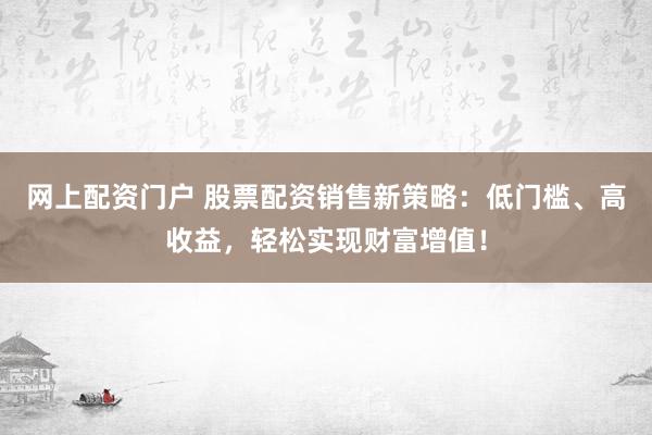 网上配资门户 股票配资销售新策略：低门槛、高收益，轻松实现财富增值！