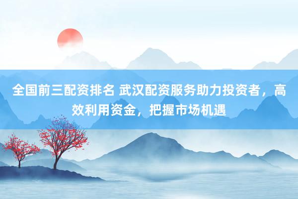 全国前三配资排名 武汉配资服务助力投资者，高效利用资金，把握市场机遇