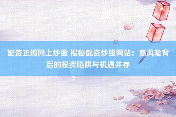 配资正规网上炒股 揭秘配资炒股网站：高风险背后的投资陷阱与机遇并存
