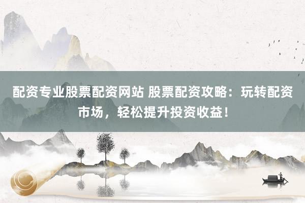 配资专业股票配资网站 股票配资攻略：玩转配资市场，轻松提升投资收益！