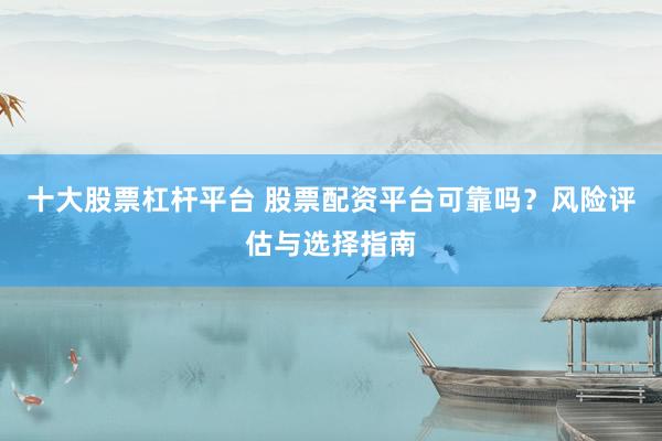 十大股票杠杆平台 股票配资平台可靠吗？风险评估与选择指南