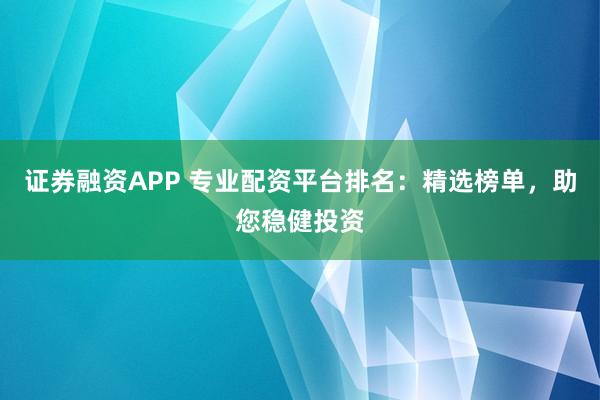 证券融资APP 专业配资平台排名：精选榜单，助您稳健投资