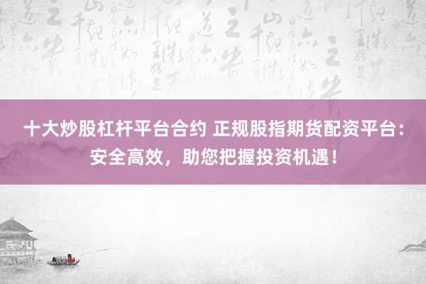 十大炒股杠杆平台合约 正规股指期货配资平台：安全高效，助您把握投资机遇！