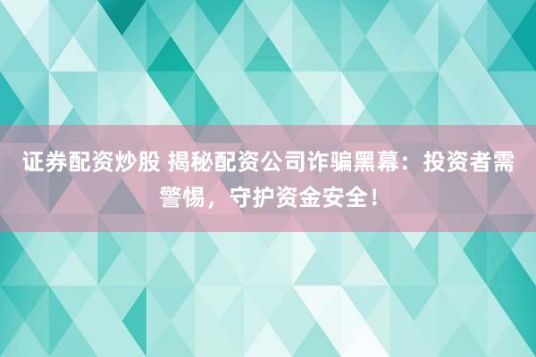证券配资炒股 揭秘配资公司诈骗黑幕：投资者需警惕，守护资金安全！