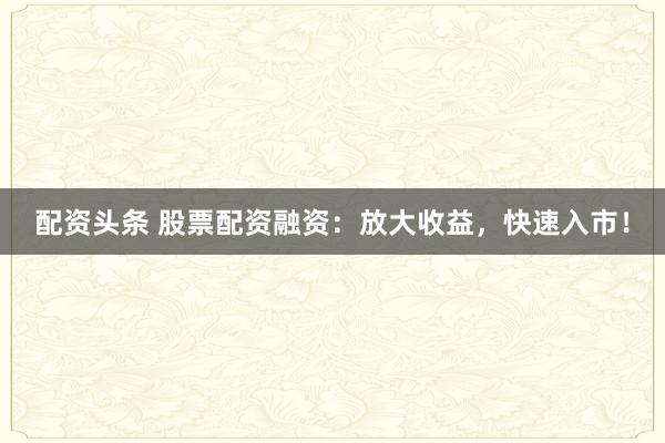 配资头条 股票配资融资：放大收益，快速入市！