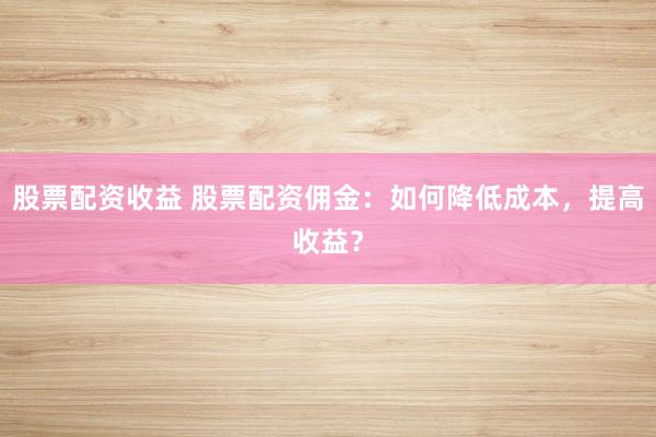 股票配资收益 股票配资佣金：如何降低成本，提高收益？