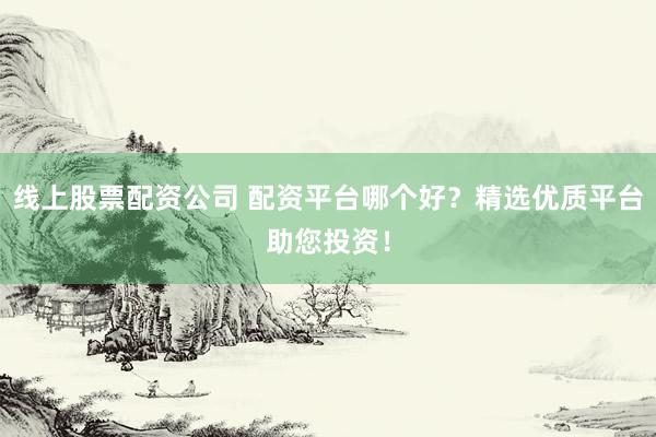 线上股票配资公司 配资平台哪个好？精选优质平台助您投资！