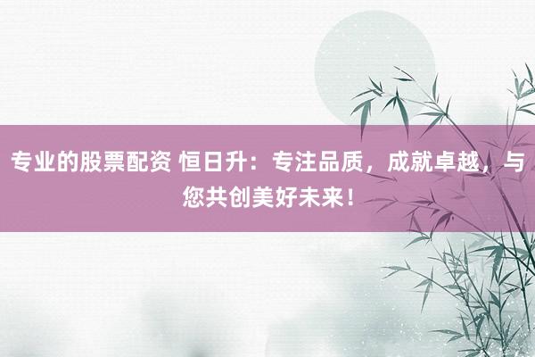 专业的股票配资 恒日升：专注品质，成就卓越，与您共创美好未来！