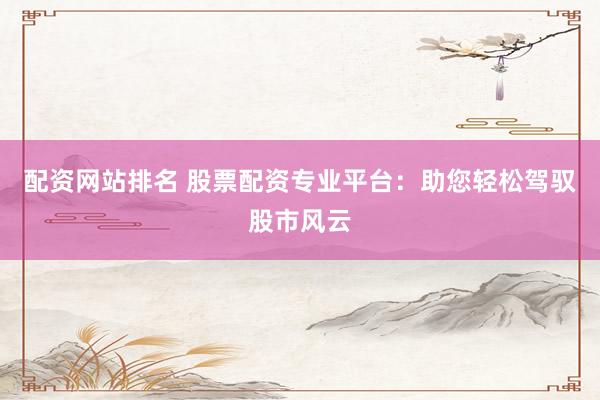 配资网站排名 股票配资专业平台：助您轻松驾驭股市风云