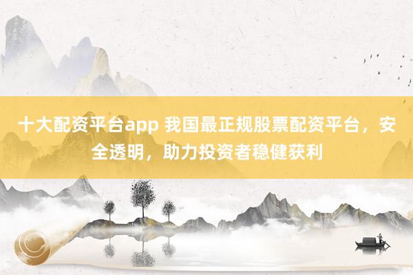 十大配资平台app 我国最正规股票配资平台，安全透明，助力投资者稳健获利