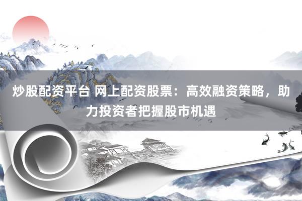 炒股配资平台 网上配资股票：高效融资策略，助力投资者把握股市机遇