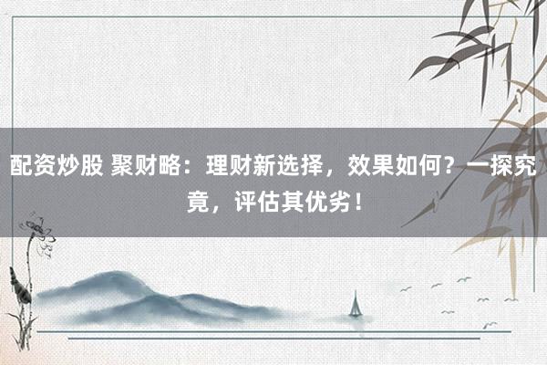 配资炒股 聚财略：理财新选择，效果如何？一探究竟，评估其优劣！