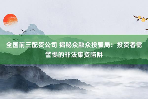 全国前三配资公司 揭秘众融众投骗局：投资者需警惕的非法集资陷阱