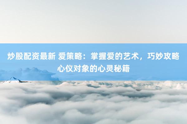 炒股配资最新 爱策略：掌握爱的艺术，巧妙攻略心仪对象的心灵秘籍