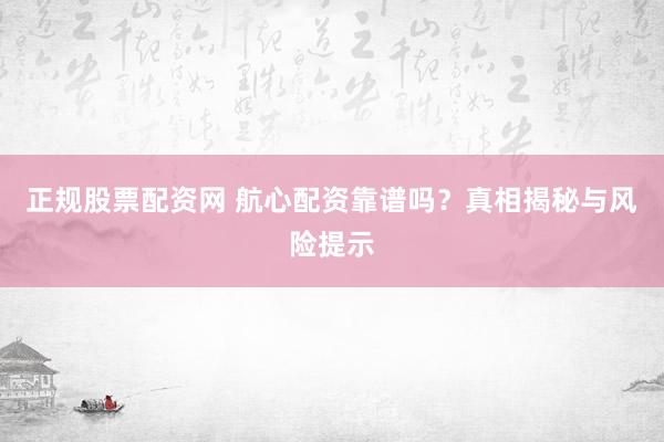 正规股票配资网 航心配资靠谱吗？真相揭秘与风险提示