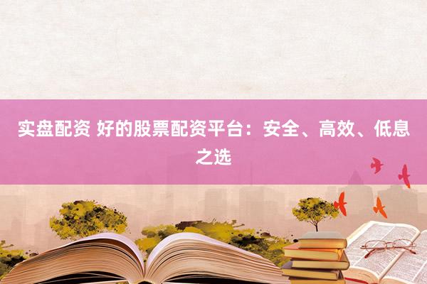 实盘配资 好的股票配资平台：安全、高效、低息之选