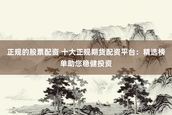 正规的股票配资 十大正规期货配资平台：精选榜单助您稳健投资