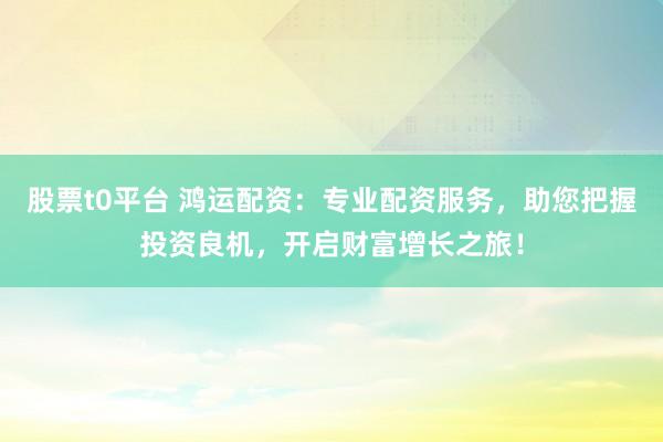 股票t0平台 鸿运配资：专业配资服务，助您把握投资良机，开启财富增长之旅！